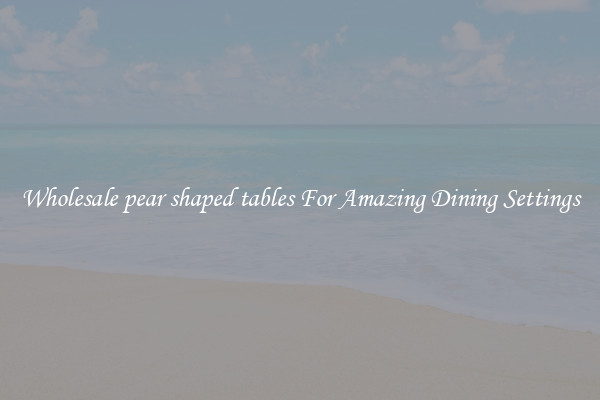 Wholesale pear shaped tables For Amazing Dining Settings