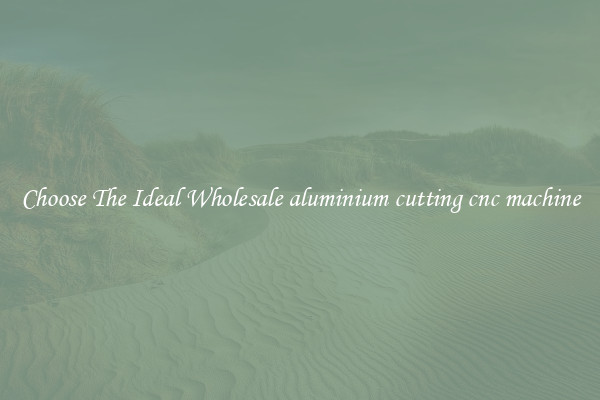 Choose The Ideal Wholesale aluminium cutting cnc machine