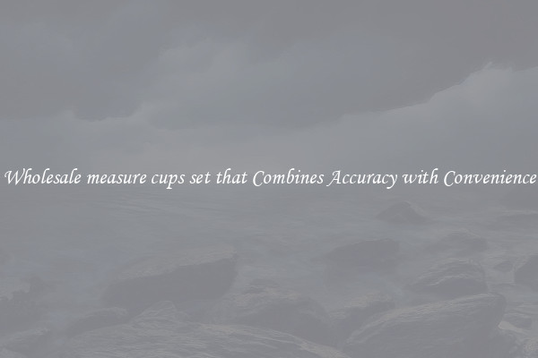 Wholesale measure cups set that Combines Accuracy with Convenience
